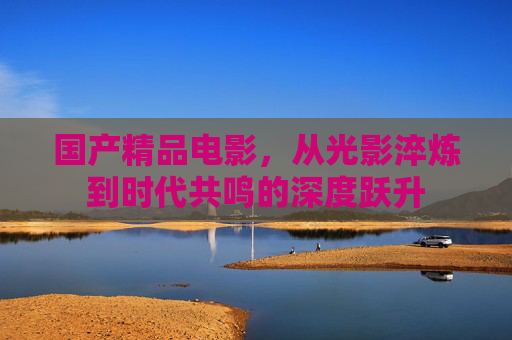 国产精品电影,从光影淬炼到时代共鸣的深度跃升 国产精品电影,从光影淬炼到时代共鸣的深度跃升