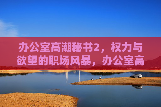 办公室高潮秘书2,权力与欲望的职场风暴,办公室高潮秘书2,权力与欲望的职场风暴 办公室高潮秘书2,权力与欲望的职场风暴,办公室高潮秘书2,权力与欲望的职场风暴
