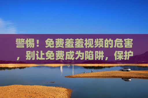警惕!免费羞羞视频的危害,别让免费成为陷阱,保护自己的身心健康 警惕!免费羞羞视频的危害,别让免费成为陷阱,保护自己的身心健康