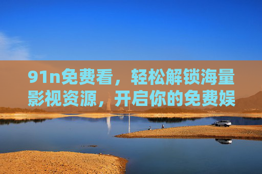 91n免费看,轻松解锁海量影视资源,开启你的免费娱乐之旅 91n免费看,轻松解锁海量影视资源,开启你的免费娱乐之旅