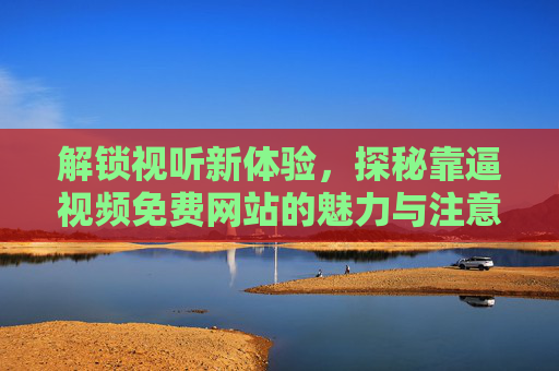 解锁视听新体验，探秘靠逼视频免费网站的魅力与注意事项，解锁视听新体验，探秘靠逼视频免费网站的魅力与注意事项