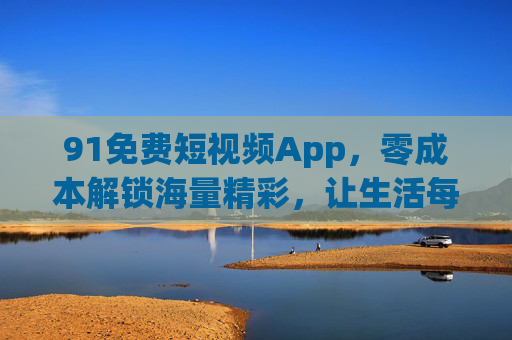 91免费短视频App,零成本解锁海量精彩,让生活每一刻都充满乐趣 91免费短视频App,零成本解锁海量精彩,让生活每一刻都充满乐趣
