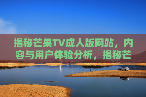 揭秘芒果TV成人版网站,内容与用户体验分析,揭秘芒果TV成人版网站,内容与用户体验分析 揭秘芒果TV成人版网站,内容与用户体验分析,揭秘芒果TV成人版网站,内容与用户体验分析
