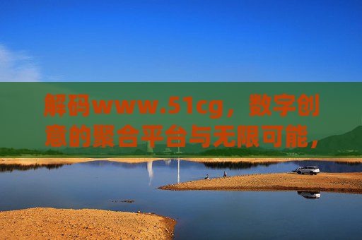 解码www.51cg，数字创意的聚合平台与无限可能，解码www.51cg，数字创意的聚合平台与无限可能