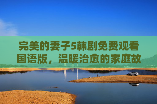 完美的妻子5韩剧免费观看国语版,温暖治愈的家庭故事,陪你度过平淡日常,完美的妻子5免费国语版,温暖治愈的家庭故事,陪你度过平淡日常 完美的妻子5韩剧免费观看国语版,温暖治愈的家庭故事,陪你度过平淡日常,完美的妻子5免费国语版,温暖治愈的家庭故事,陪你度过平淡日常