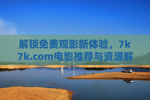 解锁免费观影新体验,7k7k.com电影推荐与资源解析 解锁免费观影新体验,7k7k.com电影推荐与资源解析