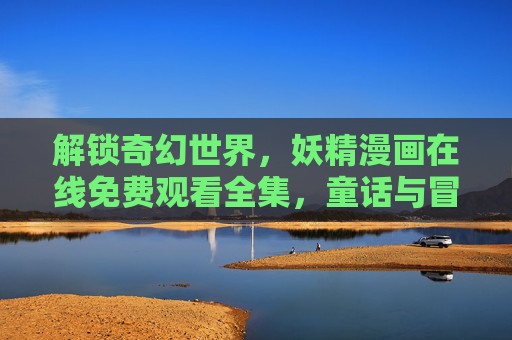 解锁奇幻世界,妖精漫画在线免费观看全集,童话与冒险的完美融合,尽享免费观看的乐趣 解锁奇幻世界,妖精漫画在线免费观看全集,童话与冒险的完美融合,尽享免费观看的乐趣