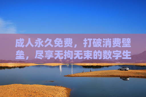 成人永久免费,打破消费壁垒,尽享无拘无束的数字生活 成人永久免费,打破消费壁垒,尽享无拘无束的数字生活