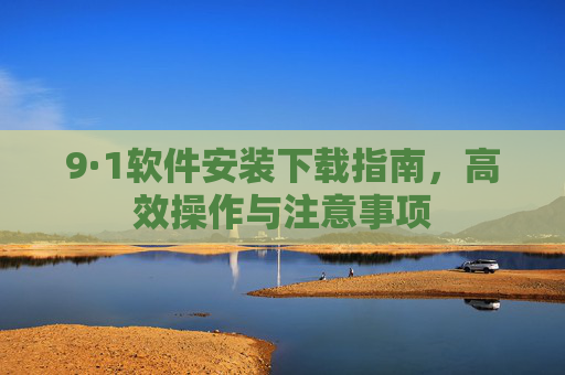 9·1软件安装下载指南,高效操作与注意事项 9·1软件安装下载指南,高效操作与注意事项
