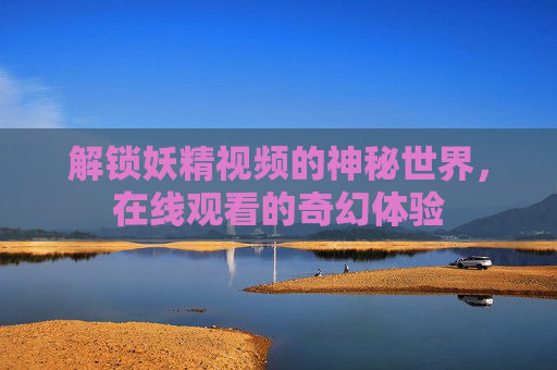 解锁妖精视频的神秘世界,在线观看的奇幻体验 解锁妖精视频的神秘世界,在线观看的奇幻体验