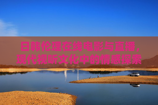 日韩伦理在线电影与直播,现代视听文化中的情感探索与伦理思辨 日韩伦理在线电影与直播,现代视听文化中的情感探索与伦理思辨