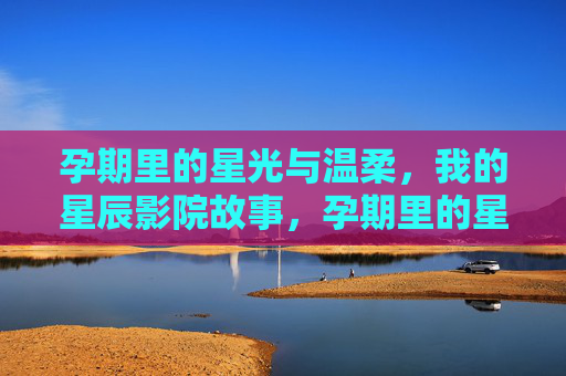 孕期里的星光与温柔，我的星辰影院故事，孕期里的星光与温柔，我的星辰影院故事
