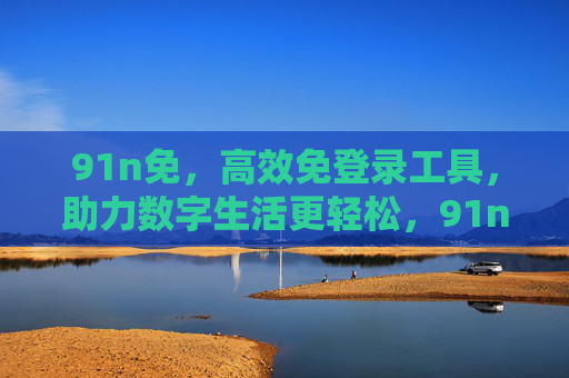 91n免,高效免登录工具,助力数字生活更轻松,91n免,高效免登录工具,让数字生活更轻松 91n免,高效免登录工具,助力数字生活更轻松,91n免,高效免登录工具,让数字生活更轻松