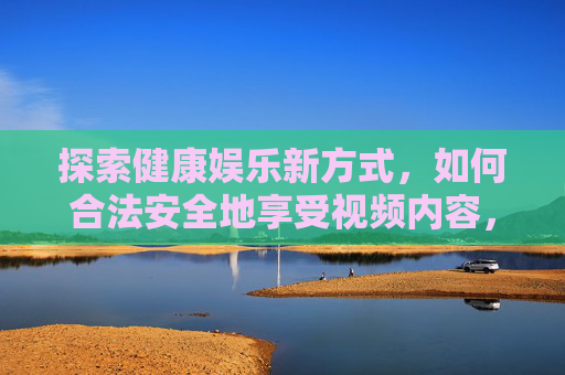 探索健康娱乐新方式,如何合法安全地享受视频内容,探索健康娱乐新方式,如何合法安全地享受视频内容 探索健康娱乐新方式,如何合法安全地享受视频内容,探索健康娱乐新方式,如何合法安全地享受视频内容