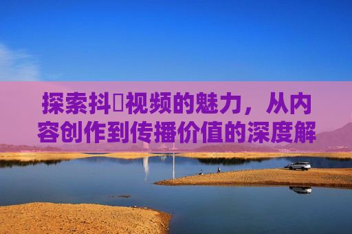 探索抖抈视频的魅力,从内容创作到传播价值的深度解析 探索抖抈视频的魅力,从内容创作到传播价值的深度解析
