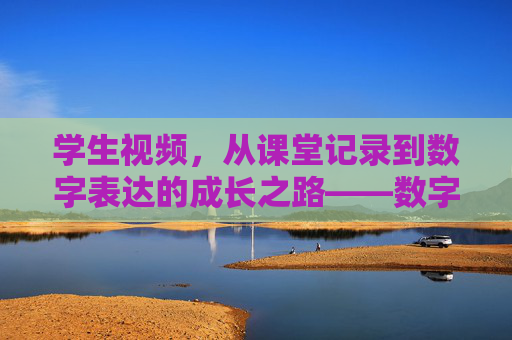 学生视频,从课堂记录到数字表达的成长之路——数字时代的学习新范式 学生视频,从课堂记录到数字表达的成长之路——数字时代的学习新范式