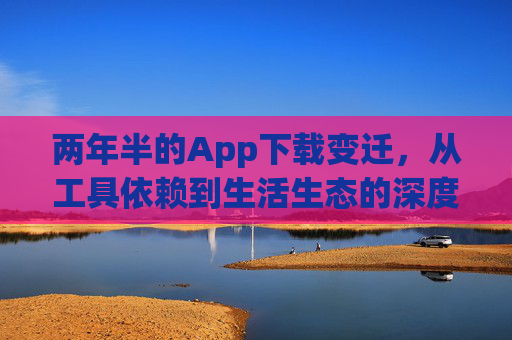 两年半的App下载变迁,从工具依赖到生活生态的深度融入 两年半的App下载变迁,从工具依赖到生活生态的深度融入