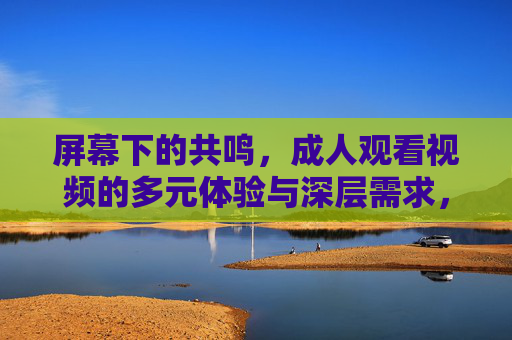 屏幕下的共鸣,成人观看视频的多元体验与深层需求,屏幕下的共鸣,成人观看视频的多元体验与深层需求 屏幕下的共鸣,成人观看视频的多元体验与深层需求,屏幕下的共鸣,成人观看视频的多元体验与深层需求