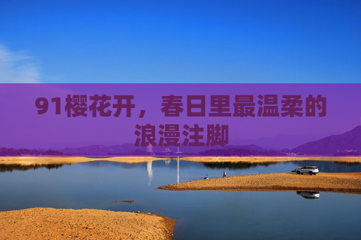 91樱花开,春日里最温柔的浪漫注脚 91樱花开,春日里最温柔的浪漫注脚