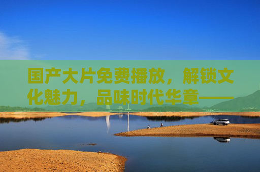 国产大片免费播放,解锁文化魅力,品味时代华章——免费观看国产电视剧的五大独特之美 国产大片免费播放,解锁文化魅力,品味时代华章——免费观看国产电视剧的五大独特之美