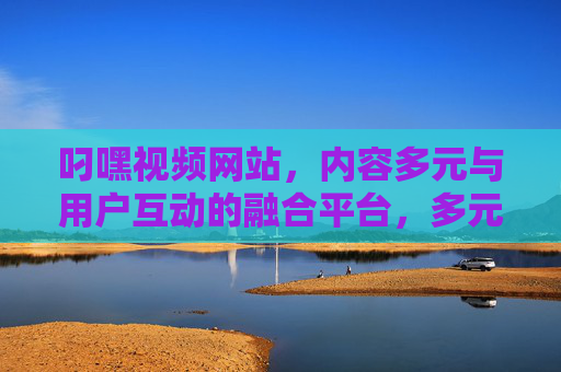 叼嘿视频网站,内容多元与用户互动的融合平台,多元与用户互动的融合平台 叼嘿视频网站,内容多元与用户互动的融合平台,多元与用户互动的融合平台