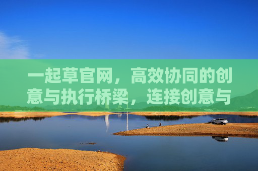 一起草官网,高效协同的创意与执行桥梁,连接创意与落地,赋能团队高效协作 一起草官网,高效协同的创意与执行桥梁,连接创意与落地,赋能团队高效协作