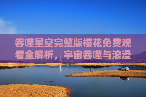 吞噬星空完整版樱花免费观看全解析,宇宙吞噬与浪漫花开的史诗交融 吞噬星空完整版樱花免费观看全解析,宇宙吞噬与浪漫花开的史诗交融