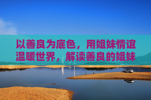 以善良为底色,用姐妹情谊温暖世界,解读善良的姐妹电影的温情力量 以善良为底色,用姐妹情谊温暖世界,解读善良的姐妹电影的温情力量