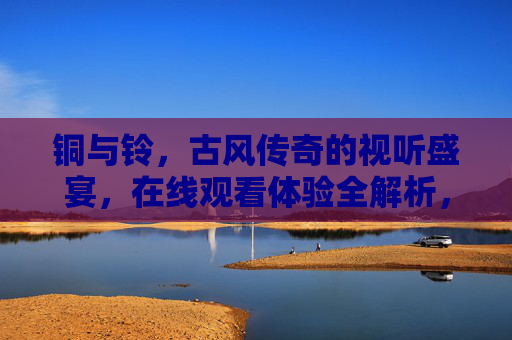 铜与铃，古风传奇的视听盛宴，在线观看体验全解析，铜与铃，古风传奇的视听盛宴，在线观看体验全解析