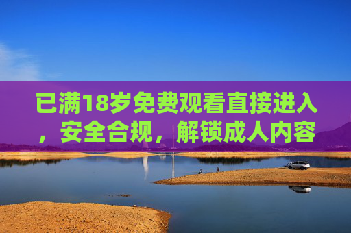 已满18岁免费观看直接进入，安全合规，解锁成人内容专属体验，高清无广，尽享私密观看乐趣