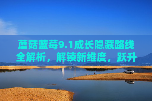 蘑菇蓝莓9.1成长隐藏路线全解析，解锁新维度，跃升成长新高度