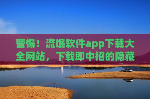警惕！流氓软件app下载大全网站，下载即中招的隐藏陷阱