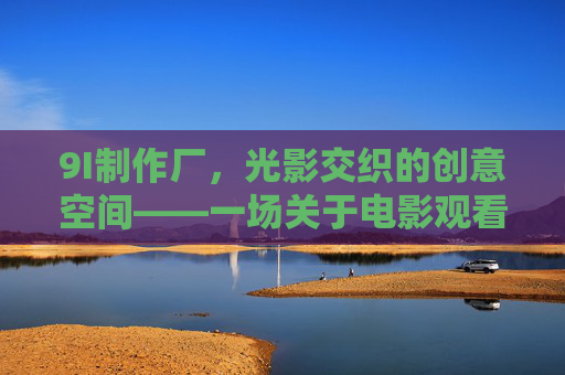 9I制作厂,光影交织的创意空间——一场关于电影观看与创作的深度体验 9I制作厂,光影交织的创意空间——一场关于电影观看与创作的深度体验