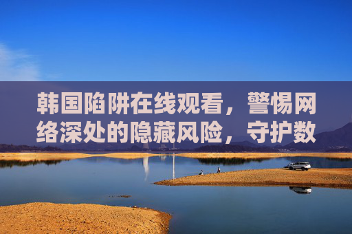 韩国陷阱在线观看,警惕网络深处的隐藏风险,守护数字世界的安全边界,警惕韩国陷阱在线风险,守护数字世界的安全边界,网络深处的隐藏风险需注意 韩国陷阱在线观看,警惕网络深处的隐藏风险,守护数字世界的安全边界,警惕韩国陷阱在线风险,守护数字世界的安全边界,网络深处的隐藏风险需注意