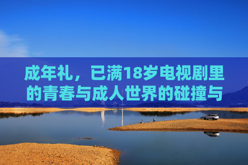 成年礼,已满18岁电视剧里的青春与成人世界的碰撞与成长 成年礼,已满18岁电视剧里的青春与成人世界的碰撞与成长