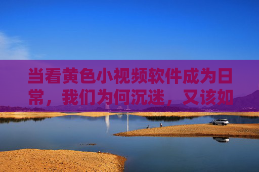 当看黄色小视频软件成为日常,我们为何沉迷,又该如何走出? 当看黄色小视频软件成为日常,我们为何沉迷,又该如何走出?