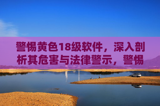 警惕黄色18级软件,深入剖析其危害与法律警示,警惕黄色18级软件,深入剖析其危害与法律警示 警惕黄色18级软件,深入剖析其危害与法律警示,警惕黄色18级软件,深入剖析其危害与法律警示