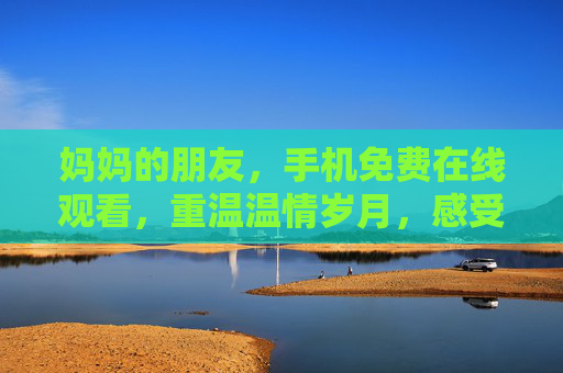 妈妈的朋友,手机免费在线观看,重温温情岁月,感受真挚情感联结 妈妈的朋友,手机免费在线观看,重温温情岁月,感受真挚情感联结