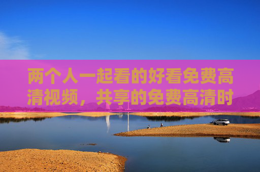两个人一起看的好看免费高清视频，共享的免费高清时光，让爱在屏幕前升温，双人免费高清观影，共享时光，让爱在屏幕升温