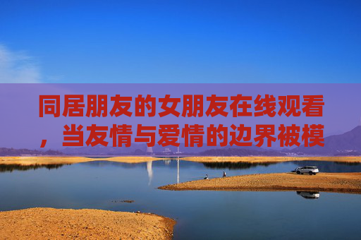 同居朋友的女朋友在线观看,当友情与爱情的边界被模糊,屏幕里的情感风暴引人深思,同居朋友的女朋友在线观看,当友情与爱情的边界被模糊,屏幕里的情感风暴引人深思 同居朋友的女朋友在线观看,当友情与爱情的边界被模糊,屏幕里的情感风暴引人深思,同居朋友的女朋友在线观看,当友情与爱情的边界被模糊,屏幕里的情感风暴引人深思