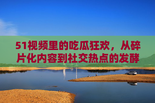 51视频里的吃瓜狂欢,从碎片化内容到社交热点的发酵 51视频里的吃瓜狂欢,从碎片化内容到社交热点的发酵