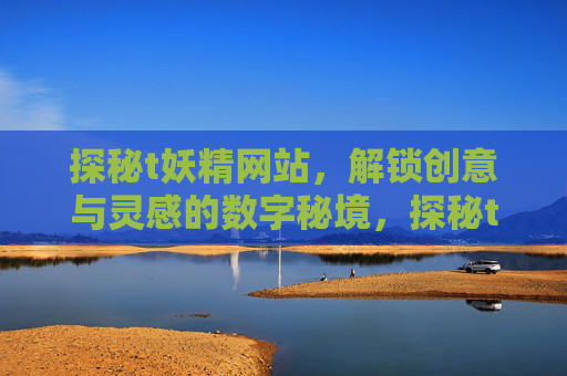 探秘t妖精网站,解锁创意与灵感的数字秘境,探秘t妖精网站,解锁创意与灵感的数字秘境 探秘t妖精网站,解锁创意与灵感的数字秘境,探秘t妖精网站,解锁创意与灵感的数字秘境