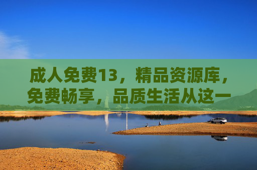 成人免费13,精品资源库,免费畅享,品质生活从这一刻开始 成人免费13,精品资源库,免费畅享,品质生活从这一刻开始