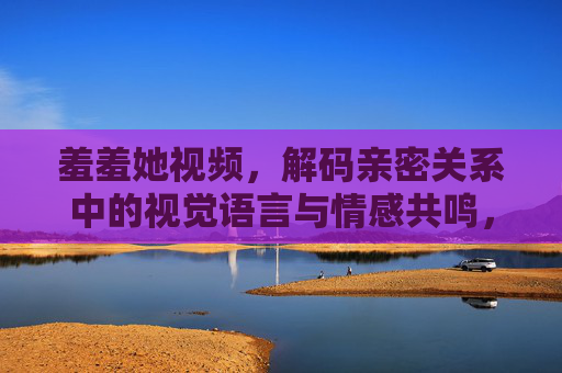 羞羞她视频,解码亲密关系中的视觉语言与情感共鸣,羞羞她视频,解码亲密关系中的视觉语言与情感共鸣 羞羞她视频,解码亲密关系中的视觉语言与情感共鸣,羞羞她视频,解码亲密关系中的视觉语言与情感共鸣