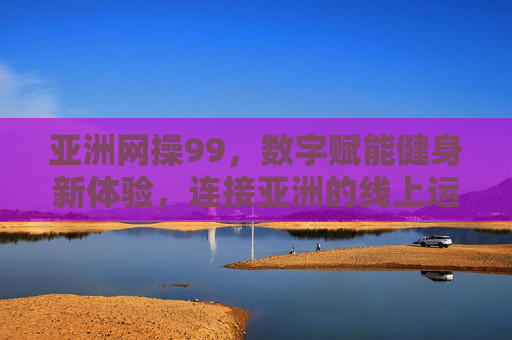 亚洲网操99,数字赋能健身新体验,连接亚洲的线上运动狂欢,亚洲网操99,数字赋能健身新体验,连接亚洲的线上运动狂欢 亚洲网操99,数字赋能健身新体验,连接亚洲的线上运动狂欢,亚洲网操99,数字赋能健身新体验,连接亚洲的线上运动狂欢