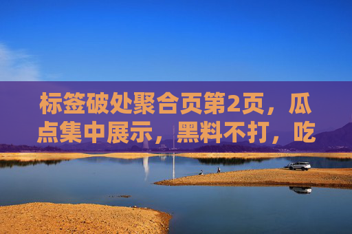 标签破处聚合页第2页,瓜点集中展示,黑料不打,吃瓜分类整合合集全解析,标签破处聚合页第2页,瓜点集中展示,黑料不打,吃瓜分类整合合集全解析 标签破处聚合页第2页,瓜点集中展示,黑料不打,吃瓜分类整合合集全解析,标签破处聚合页第2页,瓜点集中展示,黑料不打,吃瓜分类整合合集全解析