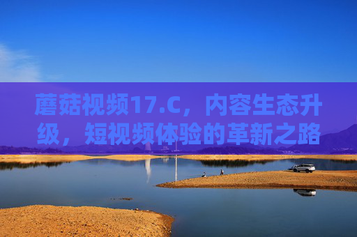 蘑菇视频17.C,内容生态升级,短视频体验的革新之路,蘑菇视频17.C,内容生态升级,短视频体验的革新之路 蘑菇视频17.C,内容生态升级,短视频体验的革新之路,蘑菇视频17.C,内容生态升级,短视频体验的革新之路
