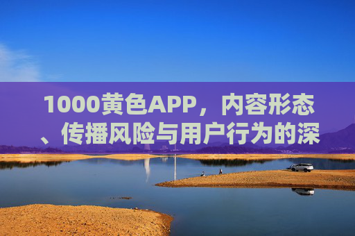1000黄色APP,内容形态、传播风险与用户行为的深度剖析,1000黄色APP,内容形态、传播风险与用户行为深度剖析 1000黄色APP,内容形态、传播风险与用户行为的深度剖析,1000黄色APP,内容形态、传播风险与用户行为深度剖析