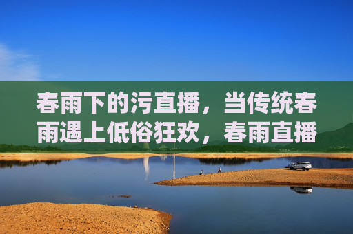 春雨下的污直播,当传统春雨遇上低俗狂欢,春雨直播污APP的狂欢与隐忧,当传统春雨遇上低俗狂欢,春雨直播污APP的狂欢与隐忧 春雨下的污直播,当传统春雨遇上低俗狂欢,春雨直播污APP的狂欢与隐忧,当传统春雨遇上低俗狂欢,春雨直播污APP的狂欢与隐忧