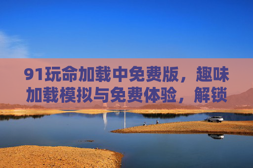 91玩命加载中免费版,趣味加载模拟与免费体验,解锁设备性能测试新乐趣,91玩命加载中免费版,趣味加载模拟与免费体验,解锁设备性能测试新乐趣 91玩命加载中免费版,趣味加载模拟与免费体验,解锁设备性能测试新乐趣,91玩命加载中免费版,趣味加载模拟与免费体验,解锁设备性能测试新乐趣